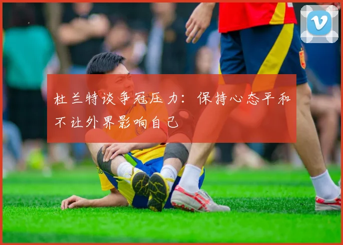 杜兰特谈争冠压力：保持心态平和不让外界影响自己