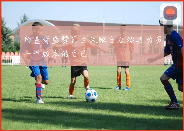 约基奇盛赞瓦兰天赋出众称其为另一个版本的自己