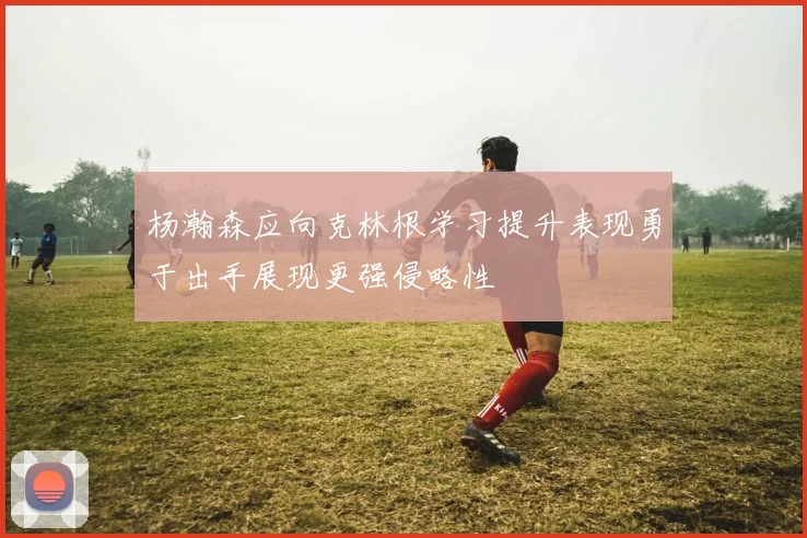 杨瀚森应向克林根学习提升表现勇于出手展现更强侵略性