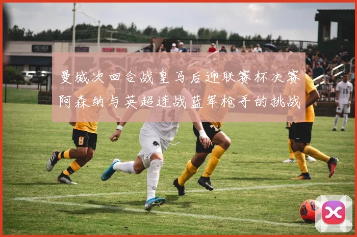 曼城次回合战皇马后迎联赛杯决赛阿森纳与英超连战蓝军枪手的挑战