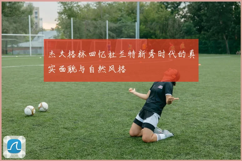 杰夫格林回忆杜兰特新秀时代的真实面貌与自然风格