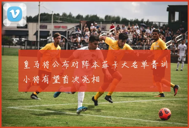 皇马将公布对阵本菲卡大名单青训小将有望首次亮相