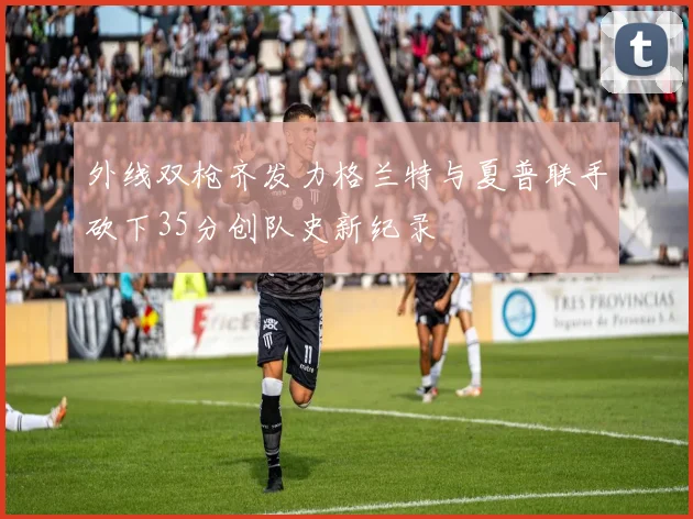 外线双枪齐发力格兰特与夏普联手砍下35分创队史新纪录