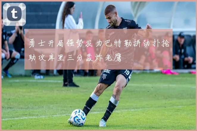 勇士开局强势发力巴特勒拼劲扑抢助攻库里三分轰炸老鹰