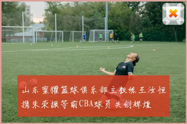 山东蜜獾篮球俱乐部主教练王汝恒携朱荣振等前CBA球员共创辉煌