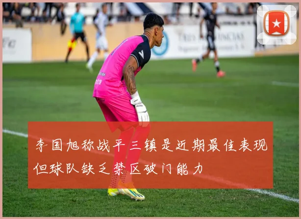 李国旭称战平三镇是近期最佳表现但球队缺乏禁区破门能力