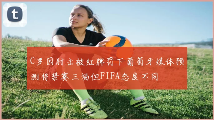 C罗因肘击被红牌罚下葡萄牙媒体预测将禁赛三场但FIFA态度不同