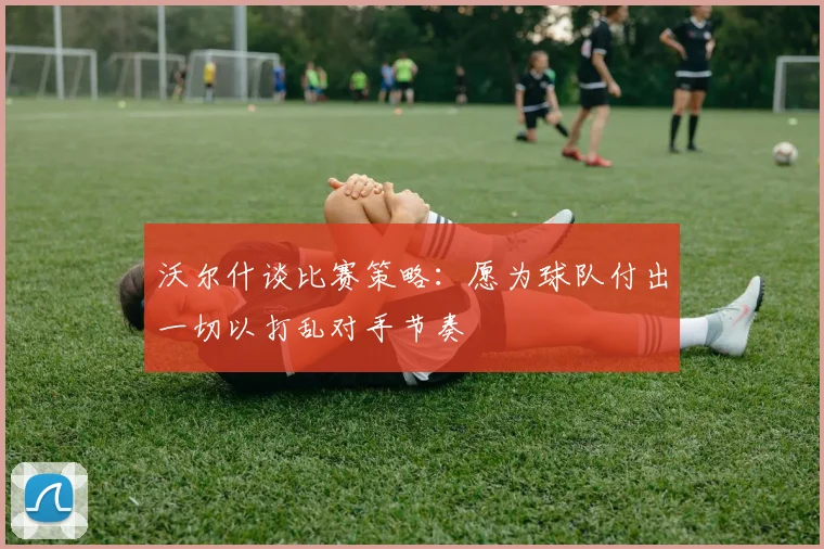 沃尔什谈比赛策略：愿为球队付出一切以打乱对手节奏