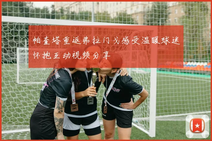帕奎塔重返弗拉门戈感受温暖球迷怀抱互动视频分享