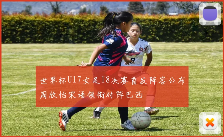 世界杯U17女足18决赛首发阵容公布周欣怡宋语领衔对阵巴西