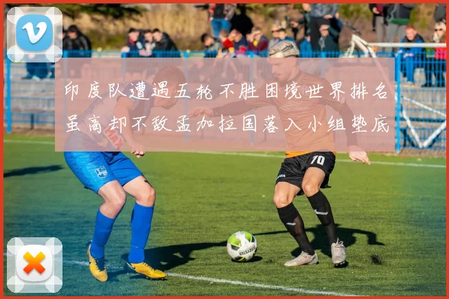 印度队遭遇五轮不胜困境世界排名虽高却不敌孟加拉国落入小组垫底