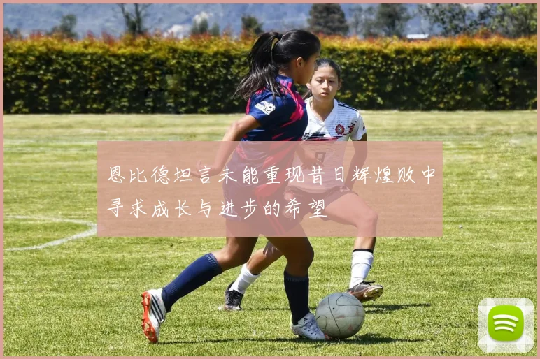 恩比德坦言未能重现昔日辉煌败中寻求成长与进步的希望