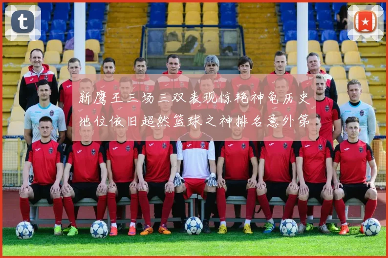 新鹰王三场三双表现惊艳神龟历史地位依旧超然篮球之神排名意外第三