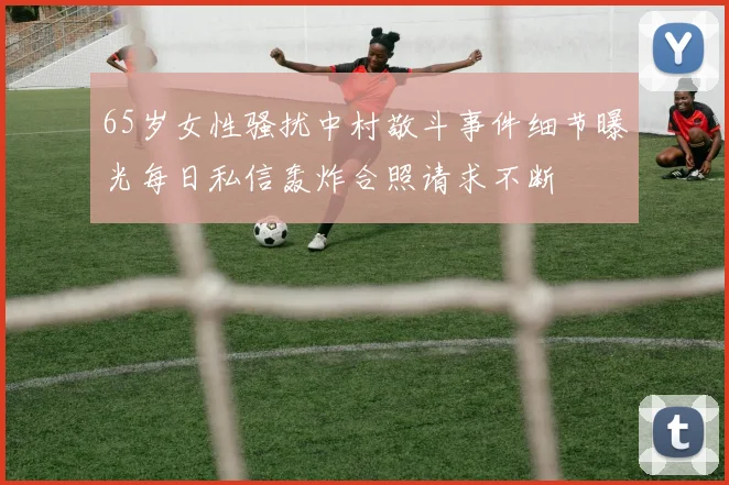 65岁女性骚扰中村敬斗事件细节曝光每日私信轰炸合照请求不断