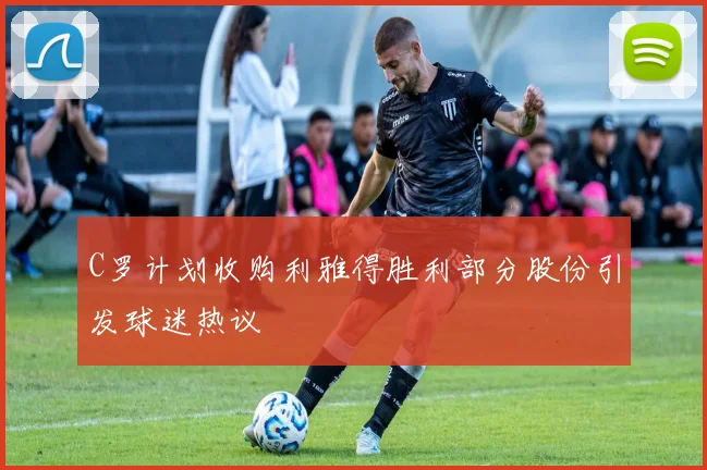 C罗计划收购利雅得胜利部分股份引发球迷热议