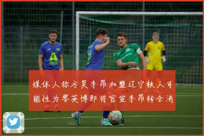 媒体人称方昊李昂加盟辽宁铁人可能性为零英博即将官宣李昂转会消息