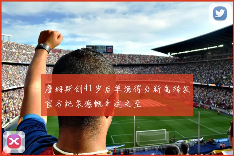 詹姆斯创41岁后单场得分新高转发官方纪录感慨幸运之至