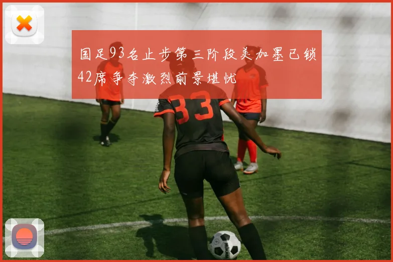 国足93名止步第三阶段美加墨已锁42席争夺激烈前景堪忧