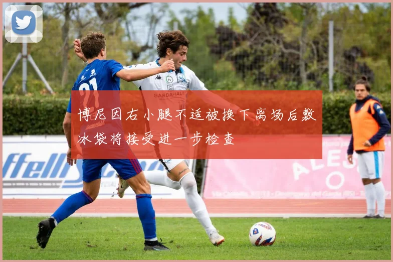 博尼因右小腿不适被换下离场后敷冰袋将接受进一步检查