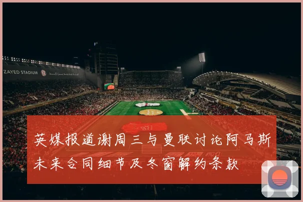英媒报道谢周三与曼联讨论阿马斯未来合同细节及冬窗解约条款