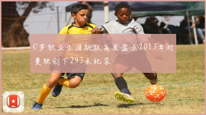 C罗职业生涯跳跃高度盘点2013年对曼联创下293米纪录